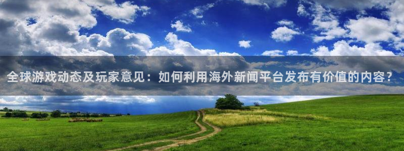 天美娱乐注册服务条款：全球游戏动态及玩家意见：如何利用海外新
