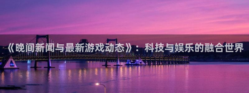 天美娱乐注册网站：《晚间新闻与最新游戏动态》：科技与娱乐的融