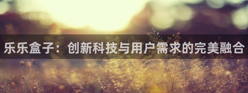 天美娱乐平台官网客服电话：乐乐盒子：创新科技与用户需求的完美