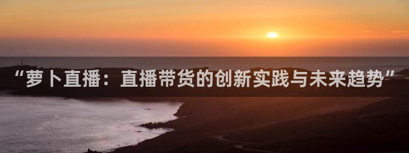 爱看球吧jrs直播：“萝卜直播：直播带货的创新实践与未来趋势”